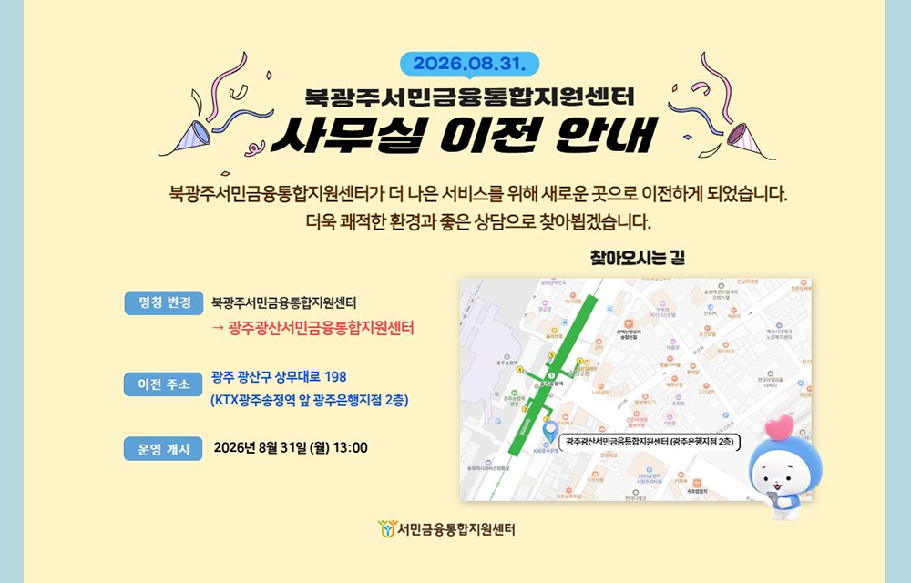 2026.08.31. 북광주서민금융통합지원센터 사무실 이전 안내. 북광주서민금융통합지원센터가 더 나은 서비스를 위해 새로운 곳으로 이전하게 되었습니다. 더욱 쾌적한 환경과 좋은 상담으로 찾아뵙겠습니다. 명칭 변경 : 북광주서민금융통합지원센터가 광주광산서민금융통합지원센터로 변경. 이전주소 : 광주 광산구 상무대로 198(KTX광주송정역 앞 광주은행지점 2층) 운영개시 : 2026년 8월 31일(월) 13:00