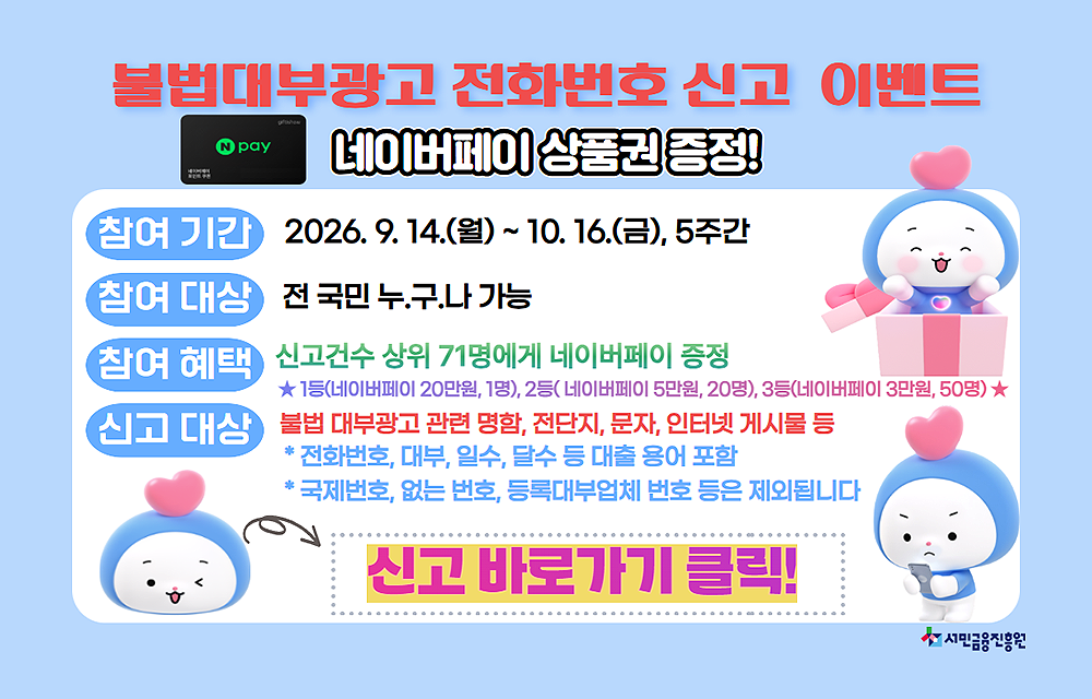 불법대부광고 전화번호 신고 이벤트 네이버페이 상품권 증정! 참여기간 : 2026. 9. 14.(월) ~ 10. 16.(금), 5주간. 참여대상 : 전 국민 누구나 가능. 참여 혜택 : 신고건수 상위 71명에게 네이버페이 증정.1등 : 네이버페이 20만원 1명, 2등 : 네이버페이 5만원 20명, 3등 : 네이버페이 3만원 50명. 신고대상 : 불법 대부광고 관련 명함, 전단지, 문자, 인터넷 게시물 등. *전화번호, 대부, 일수, 달수 등 대출 용어 포함. *국제번호, 없는 번호, 등록대부업체 번호 등은 제외됩니다. 신고 바로가기 클릭!